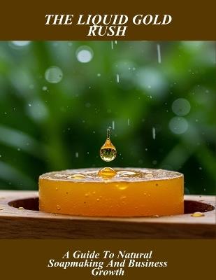 The Liquid Gold Rush: A Guide To Natural Soapmaking And Business Growth - Andrew West - cover
