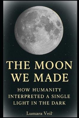 The Moon We Made: How Humanity Interpreted a Single Light in the Dark - Lumara Veil - cover