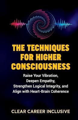 The Techniques for Higher Consciousness: Raise Your Vibration, Deepen Empathy, Strengthen Logical Integrity, and Align with Heart-Brain Coherence - Clear Career Inclusive - cover