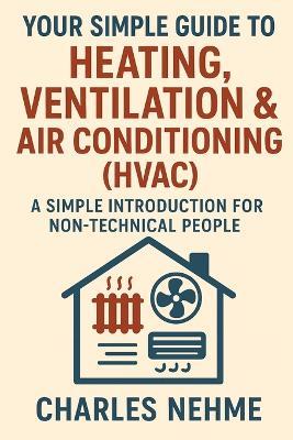 Your Simple Guide to Heating, Ventilation & Air Conditioning (HVAC): A Simple Introduction for Non-Technical People - Charles Nehme - cover