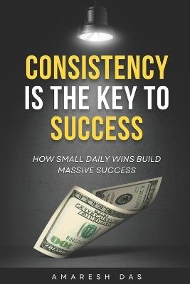 Consistency is the Key to Success: How Small Daily Wins Build Massive Success - Amaresh Das - cover
