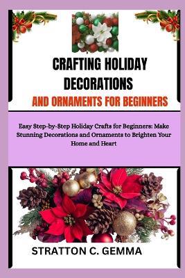 Crafting Holiday Decorations and Ornaments for Beginners: Easy Step-by-Step Holiday Crafts for Beginners: Make Stunning Decorations and Ornaments to Brighten Your Home and Heart - Stratton C Gemma - cover
