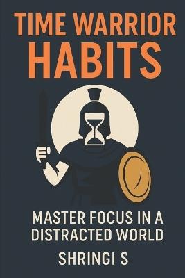 Time Warrior Habits: Master Focus in a Distracted World: Build Elite Attention, Destroy Distraction, and Take Command of Your Day - Shringi S - cover
