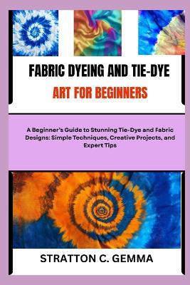 Fabric Dyeing and Tie-Dye Art for Beginners: A Beginner's Guide to Stunning Tie-Dye and Fabric Designs: Simple Techniques, Creative Projects, and Expert Tips - Stratton C Gemma - cover