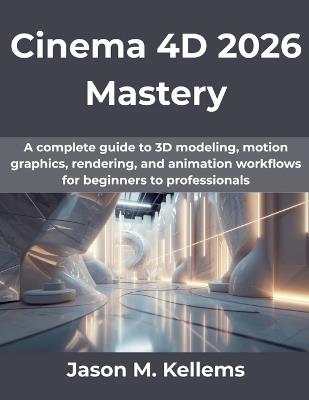 Cinema 4D 2026 Mastery: A complete guide to 3D modeling, motion graphics, rendering, and animation workflows for beginners to professionals - Jason M Kellems - cover