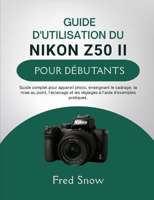 Guide d'Utilisation Du Nikon Z50 II Pour Débutants: Guide complet pour appareil photo, enseignant le cadrage, la mise au point, l'éclairage et les réglages à l'aide d'exemples pratique. - Fred Snow - cover