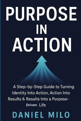 Purpose in Action: A Step-by-Step Guide to Turning Identity Into Action, Action Into Results & Results Into a Purpose-Driven Life - Daniel Milo - cover