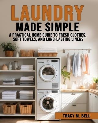 Laundry Made Simple: A Practical Home Guide to Fresh Clothes, Soft Towels, and Long-Lasting Linens - Tracy M Bell - cover