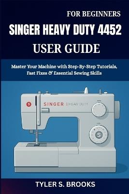 Singer Heavy Duty 4452 User Guide: Master Your Machine with Step-By-Step Tutorials, Fast Fixes & Essential Sewing Skills - Tyler S Brooks - cover