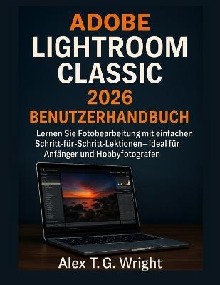 Adobe Lightroom Classic 2026 Benutzerhandbuch: Lernen Sie Fotobearbeitung mit einfachen Schritt-für-Schritt-Lektionen - ideal für Anfänger und Hobbyfotografen - Alex T G Wright - cover