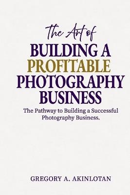 The Art of BUILDING A PROFITABLE PHOTOGRAPHY BUSINESS: The Pathway to Building a Successful Photography Business. - Gregory Adedayo Akinlotan - cover