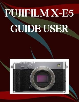 FUJIFILM X-E5 User Guide: A Step-by-Step Manual for Beginners and Seniors Covering Essential Camera Features, Creative Techniques, Tips, Tricks and Effortless Videography Skills - Jade Morley - cover