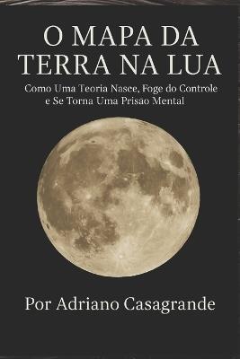 O Mapa Da Terra Na Lua: Como Uma Teoria Nasce, Foge do Controle e Se Torna Uma Prisão Mental - Adriano Casagrande - cover