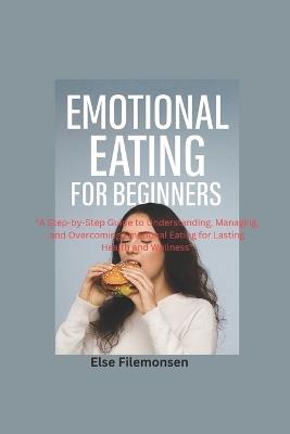 Emotional Eating for Beginners: A Step-by-Step Guide to Understanding, Managing, and Overcoming Emotional Eating for Lasting Health and Wellness - Else Filemonsen - cover