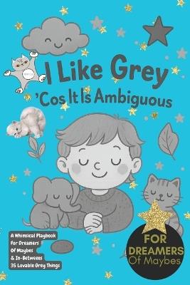 I Like Grey 'Cos It Is Ambiguous!: A Whimsical Playbook For Dreamers Of Maybes & In-Betweens 35 Lovable Grey Things, imagination, inspiration, gifts for dreamers, artists and creatives, grey loves - Wildgoosechasewildgoose Co - cover