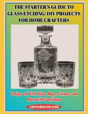 The Starter's Guide to Glass Etching: DIY PROJECTS FOR HOME CRAFTERS : Design and Etch Glass Mugs, Frames, and More with Confidence - Leonardo Fraser - cover