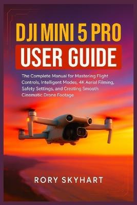 DJI Mini 5 Pro User Guide: The Complete Manual for Mastering Flight Controls, Intelligent Modes, 4K Aerial Filming, Safety Settings, and Creating Smooth Cinematic Drone Footage - Rory Skyhart - cover