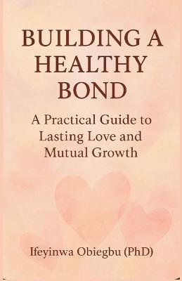 Building a Healthy Bond: A Practical Guide To Lasting Love And Mutual Growth. - Ifeyinwa Obiegbu (Phd) - cover