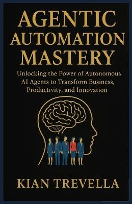 Agentic Automation Mastery: Unlocking the Power of Autonomous AI Agents to Transform Business, Productivity, and Innovation - Kian Trevella - cover
