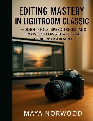 Editing Mastery in Lightroom Classic: Hidden Tools, Speed Tricks, and Pro Workflows That Elevate Your Photography - Maya Norwood - cover