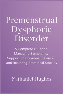 Premenstrual Dysphoric Disorder: A Complete Guide to Managing Symptoms, Supporting Hormonal Balance, and Restoring Emotional Stability - Nathaniel Hughes - cover