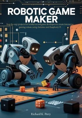 Robotic Game Maker: Step-by-step projects for hobbyists and game developers to create interactive gaming robots using Arduino and Raspberry Pi - Richard K Perry - cover