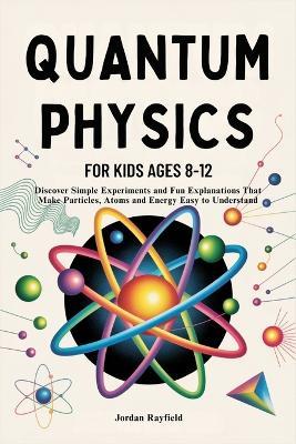 Quantum Physics for Kids Ages 8-12: Discover Simple Experiments and Fun Explanations That Make Particles, Atoms and Energy Easy to Understand - Jordan Rayfield - cover