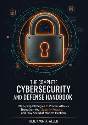 The Complete Cybersecurity and Defense Handbook: Step-by-Step Strategies to Prevent Attacks, Strengthen Your Security Posture, and Stay Ahead of Modern Hackers - Benjamin A Allen - cover