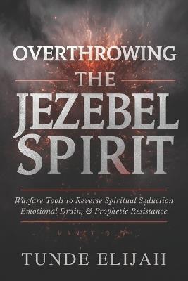 Overthrowing the Jezebel Spirit: Warfare Tools to Reverse Spiritual Seduction, Emotional Drain, and Prophetic Resistance - Tunde Elijah - cover