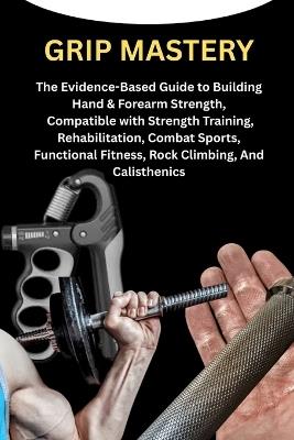 Grip Mastery: The Evidence-Based Guide to Building Hand & Forearm Strength, Compatible with Strength Training, Rehabilitation, Combat Sports, Functional Fitness, Rock Climbing, And Calisthenics - Matt Hoffman - cover