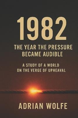 1982: The Year the Pressure Became Audible: A Study of a World on the Verge of Upheaval - Adrian Wolfe - cover
