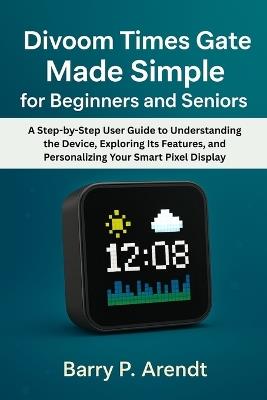 Divoom Times Gate Made Simple for Beginners and Seniors: A Step-by-Step User Guide to Understanding the Device, Exploring Its Features, and Personalizing Your Smart Pixel Display - Barry P Arendt - cover