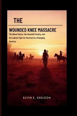 The Wounded Knee massacre: America's Darkest Day on the Plains: The Ghost Dance, the Seventh Cavalry, and the Lakota Fight for Survival in a Changing America - Elvin E Sheldon - cover