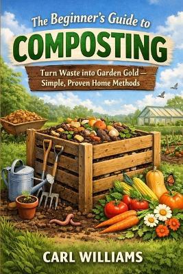 The Beginner's Guide to Composting: Turn Waste into Garden Gold - Simple, Proven Home Methods - Carl Williams - cover