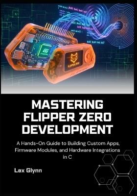 Mastering Flipper Zero Development: A Hands-On Guide to Building Custom Apps, Firmware Modules, and Hardware Integrations in C - Lex Glynn - cover