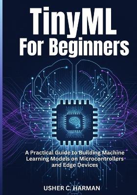 Tinyml for Beginners: A Practical Guide to Building Machine Learning Models on Microcontrollers and Edge Devices - Usher C Harman - cover