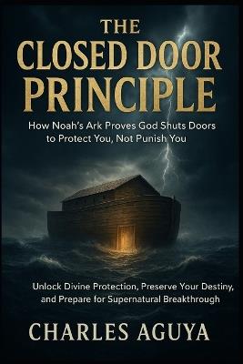 The Closed Door Principle: How Noah's Ark Proves God Shuts Doors to Protect You, Not Punish You: Unlock Divine Protection, Preserve Your Destiny, and Prepare for Supernatural Breakthrough - Charles Aguya - cover