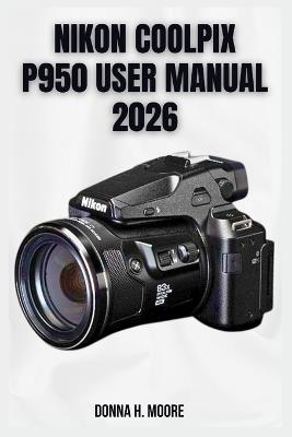 Nikon Coolpix P950 User Manual 2026: Step-by-Step Tutorials, Hidden Features, and Expert Superzoom Techniques - Donna H Moore - cover