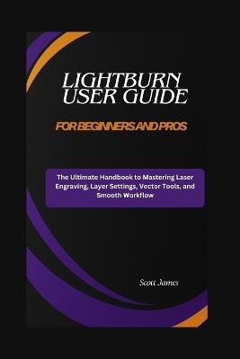 LightBurn User Guide for Beginners and Pros: The Ultimate Handbook to Mastering Laser Engraving, Layer Settings, Vector Tools, and Smooth Workflow - Scott James - cover
