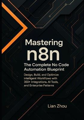 Mastering n8n: The Complete No-Code Automation Blueprint: Design, Build, and Optimize Intelligent Workflows with 350+ Integrations, AI Tools, and Enterprise Patterns. - Lian Zhou - cover