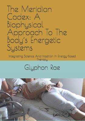 The Meridian Codex: A Biophysical Approach To The Body´s Energetic Systems: Integrating Science And tradition In Energy-Based Therapy - Glyphon Rae - cover