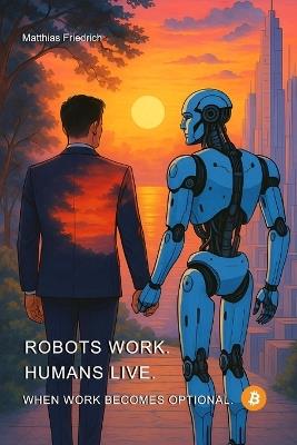 Robots Work. Humans Live. When Work Becomes Optional. - Matthias Friedrich - cover