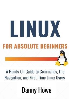 Linux For Absolute Beginners: A Hands-On Guide to Commands, File Navigation, Text Editors, and Shell Scripting for First-Time Linux Users - Danny Howe - cover