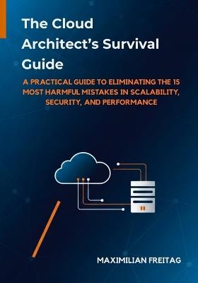 The Cloud Architect's Survival Guide: A Practical Guide to Eliminating the 15 Most Harmful Mistakes in Scalability, Security, and Performance - Maximilian Freitag - cover