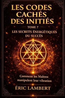 Les Codes Cachés des Initiés - Tome 7 - Les Secrets Énergétiques du Succès: Comment les Maîtres manipulent leur vibration - Eric Lambert - cover
