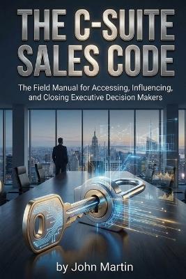 The C-Suite Sales Code: The Field Manual for Accessing, Influencing, and Closing Executive Decision Makers - John F Martin - cover