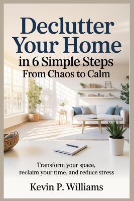 Declutter Your Home in 6 Simple Steps: From Chaos to Calm : Transform Your Space, Reclaim Your Time, and Reduce Stress - Kevin P Williams - cover