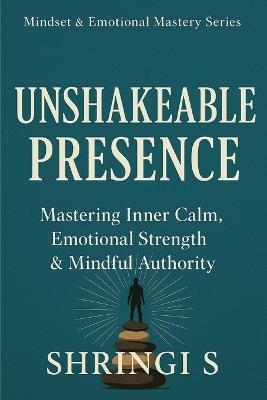 Unshakeable Presence: Mastering Inner Calm, Emotional Strength & Mindful Authority: A Practical Guide to Calm, Clarity & Unbreakable Self-Mastery - Shringi S - cover
