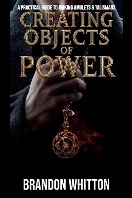 Creating Objects of Power: A Practical Guide to Making Amulets & Talismans - Brandon Whitton - cover