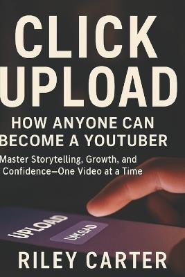Click Upload: How Anyone Can Become a YouTuber: Master Storytelling, Growth, and Confidence-One Video at a Time - Riley Carter - cover